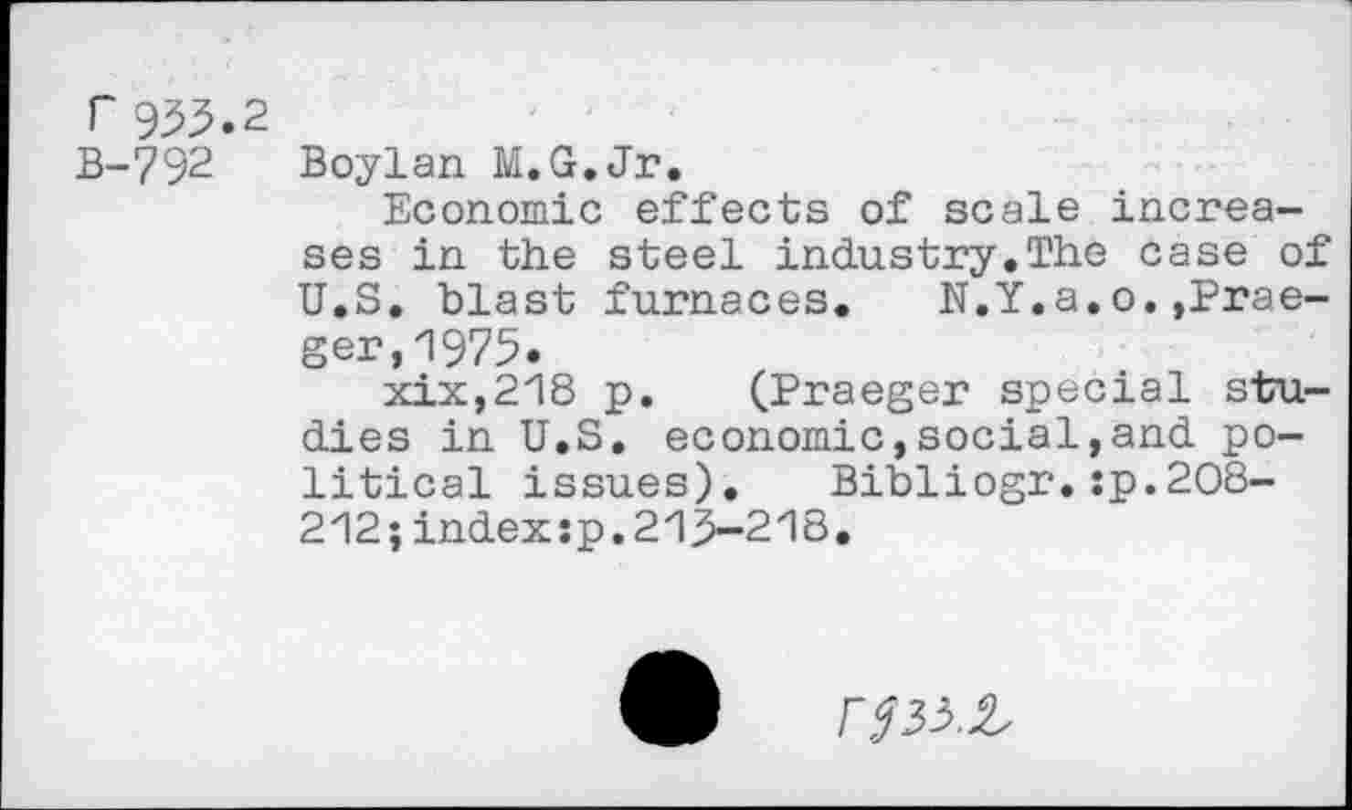 ﻿r 933.2
B-792
Boylan M.G.Jr.
Economic effects of scale increases in the steel industry.The case of U.S. blast furnaces. N.Y.a.o.,Prae-ger,1975.
xix,218 p. (Praeger special studies in U.S. economic,social,and political issues).	Bibliogr.:p.208-
212; index :p. 213-218.
